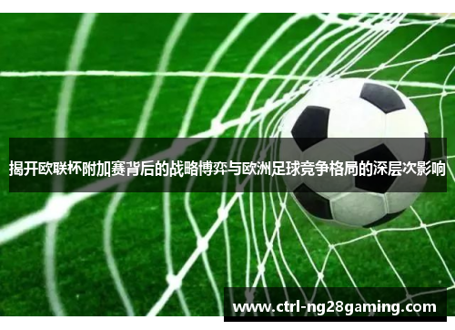 揭开欧联杯附加赛背后的战略博弈与欧洲足球竞争格局的深层次影响
