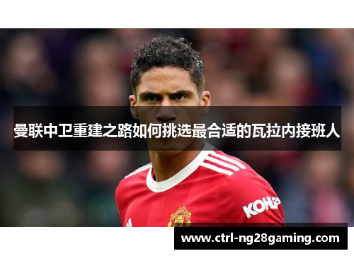 曼联中卫重建之路如何挑选最合适的瓦拉内接班人