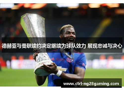 德赫亚与曼联续约决定继续为球队效力 展现忠诚与决心