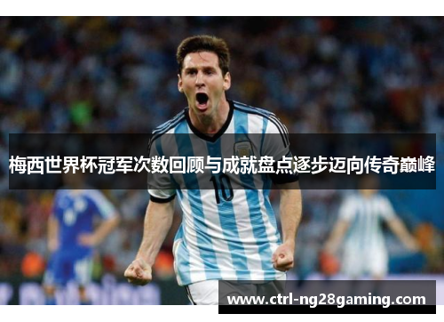 梅西世界杯冠军次数回顾与成就盘点逐步迈向传奇巅峰