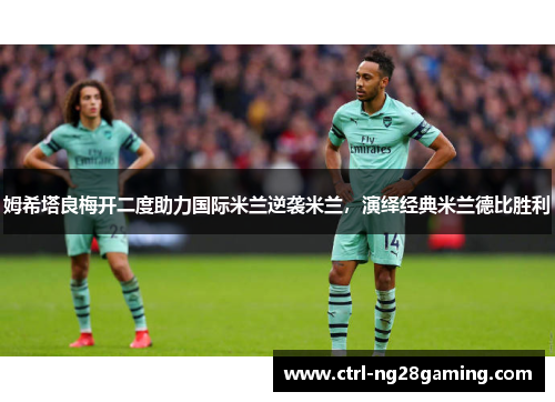 姆希塔良梅开二度助力国际米兰逆袭米兰，演绎经典米兰德比胜利