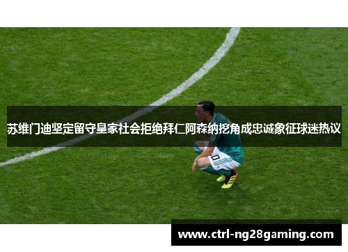 苏维门迪坚定留守皇家社会拒绝拜仁阿森纳挖角成忠诚象征球迷热议